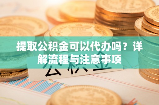 高碑店提取公积金可以代办吗？详解流程与注意事项