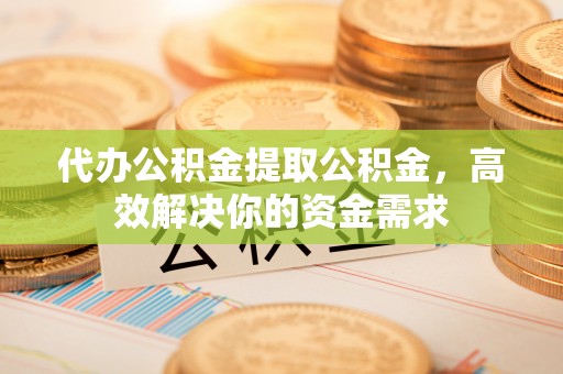 高碑店代办公积金提取公积金，高效解决你的资金需求