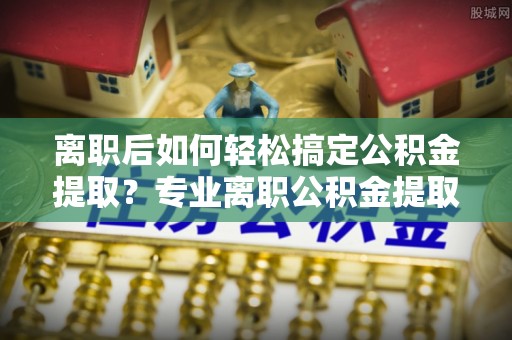 高碑店离职后如何轻松搞定公积金提取？专业离职公积金提取代办服务助你一臂之力
