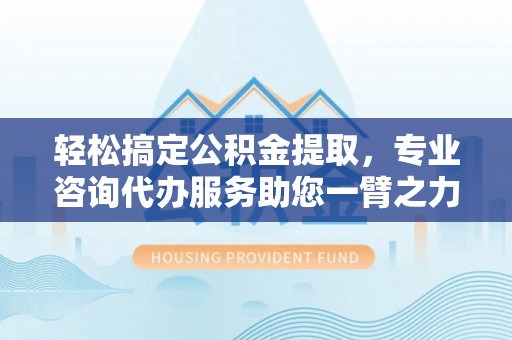 高碑店轻松搞定公积金提取，专业咨询代办服务助您一臂之力
