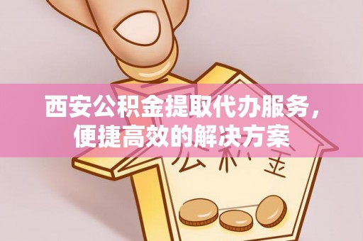 高碑店西安公积金提取代办服务，便捷高效的解决方案