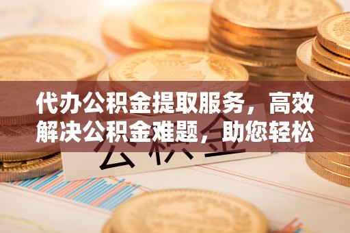高碑店代办公积金提取服务，高效解决公积金难题，助您轻松理财