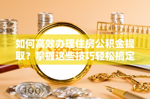 高碑店如何高效办理住房公积金提取？掌握这些技巧轻松搞定