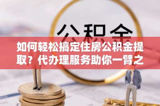 高碑店如何轻松搞定住房公积金提取？代办理服务助你一臂之力