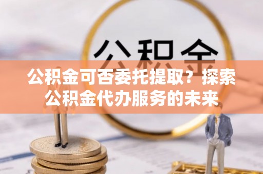 高碑店公积金可否委托提取？探索公积金代办服务的未来