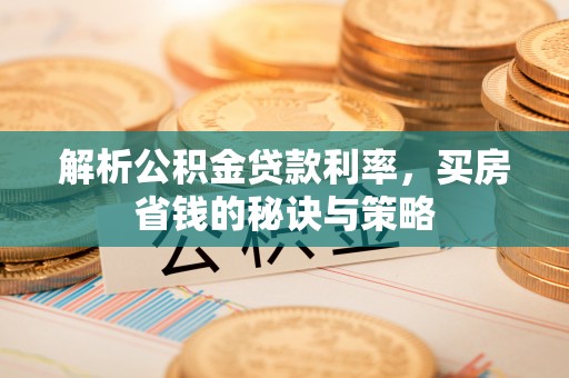 高碑店解析公积金贷款利率，买房省钱的秘诀与策略