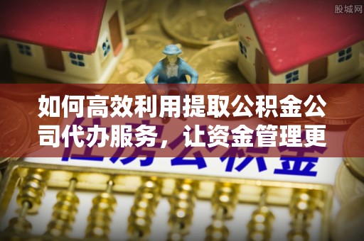 高碑店如何高效利用提取公积金公司代办服务，让资金管理更轻松