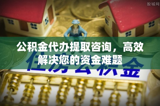 高碑店公积金代办提取咨询，高效解决您的资金难题